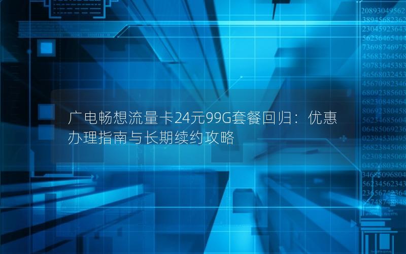 广电畅想流量卡24元99G套餐回归：优惠办理指南与长期续约攻略