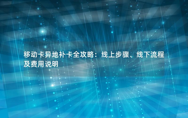 移动卡异地补卡全攻略：线上步骤、线下流程及费用说明