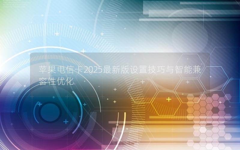 苹果电信卡2025最新版设置技巧与智能兼容性优化