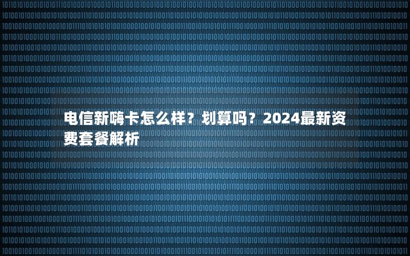 电信新嗨卡怎么样？划算吗？2024最新资费套餐解析