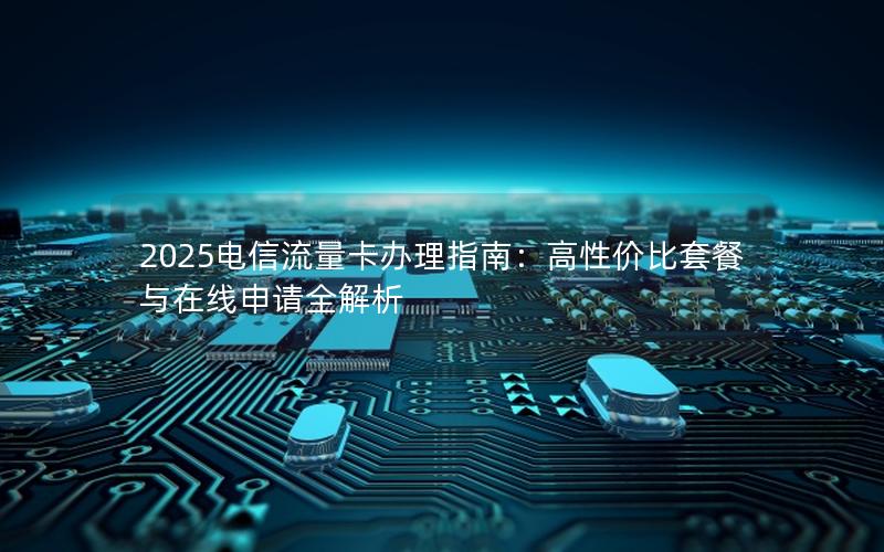 2025电信流量卡办理指南：高性价比套餐与在线申请全解析