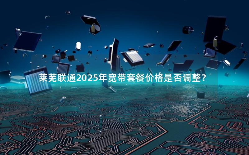 莱芜联通2025年宽带套餐价格是否调整？