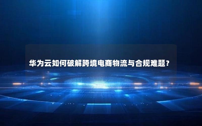 华为云如何破解跨境电商物流与合规难题？