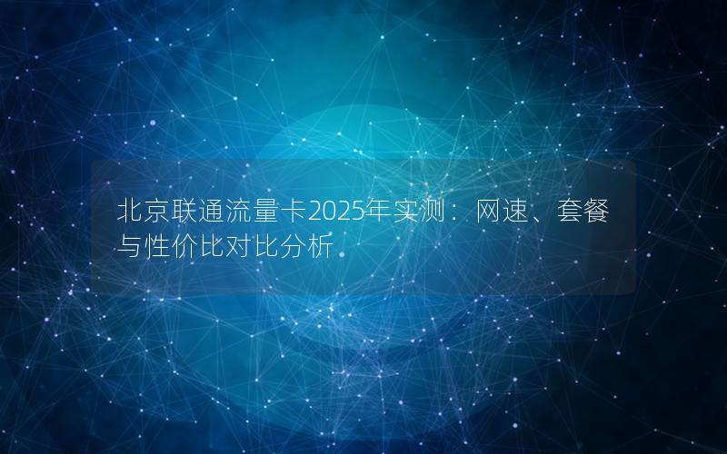 北京联通流量卡2025年实测：网速、套餐与性价比对比分析