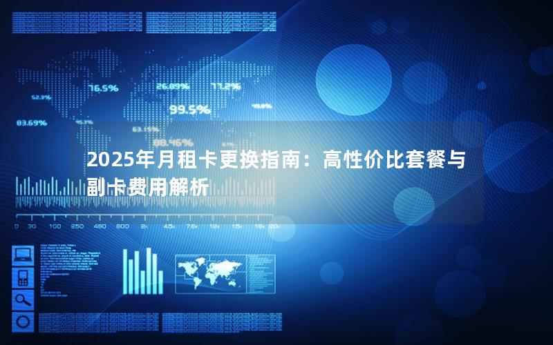 2025年月租卡更换指南：高性价比套餐与副卡费用解析