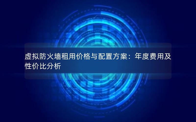 虚拟防火墙租用价格与配置方案：年度费用及性价比分析