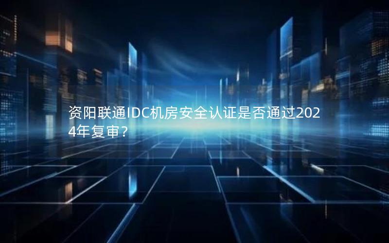 资阳联通IDC机房安全认证是否通过2024年复审？