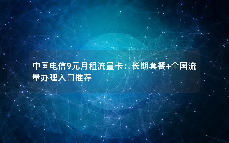 中国电信9元月租流量卡：长期套餐+全国流量办理入口推荐