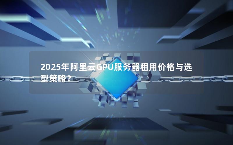 2025年阿里云GPU服务器租用价格与选型策略？