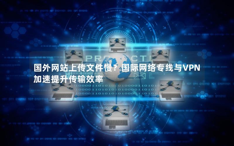 国外网站上传文件慢？国际网络专线与VPN加速提升传输效率