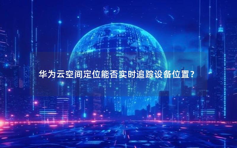 华为云空间定位能否实时追踪设备位置？