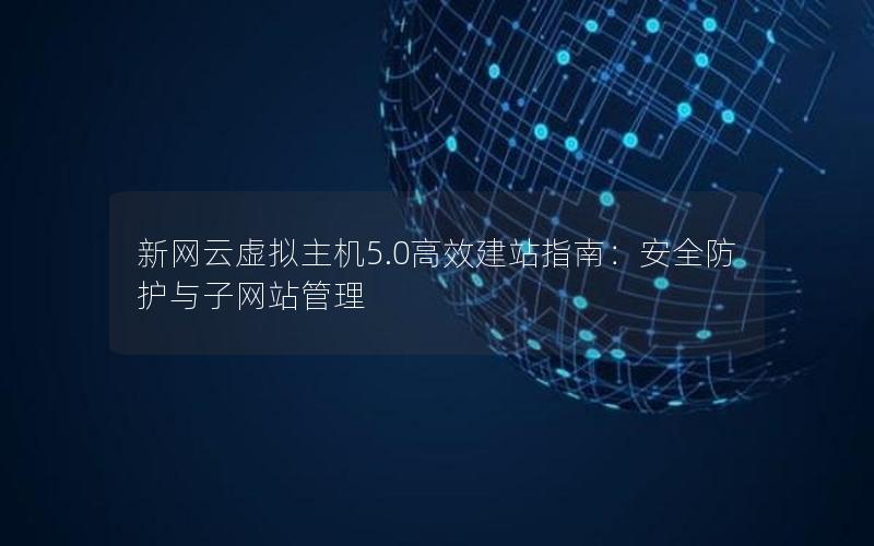 新网云虚拟主机5.0高效建站指南：安全防护与子网站管理