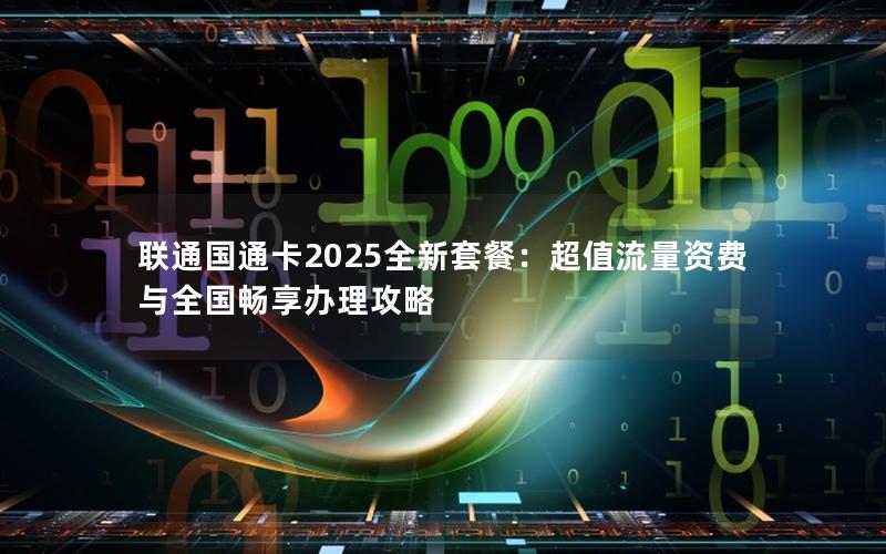 联通国通卡2025全新套餐：超值流量资费与全国畅享办理攻略