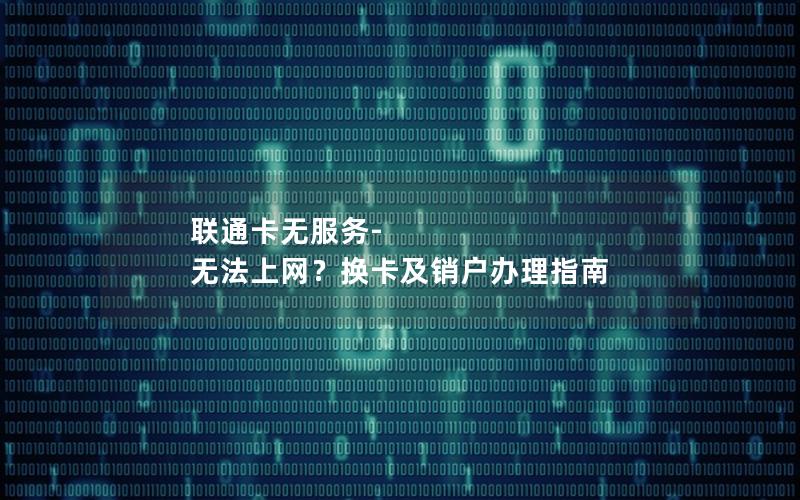 联通卡无服务-无法上网？换卡及销户办理指南