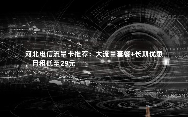 河北电信流量卡推荐：大流量套餐+长期优惠，月租低至29元