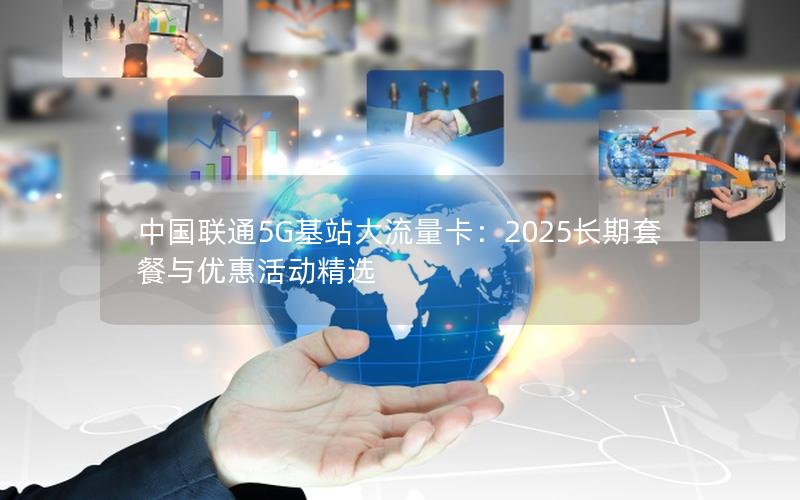 中国联通5G基站大流量卡：2025长期套餐与优惠活动精选