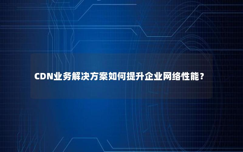 CDN业务解决方案如何提升企业网络性能？