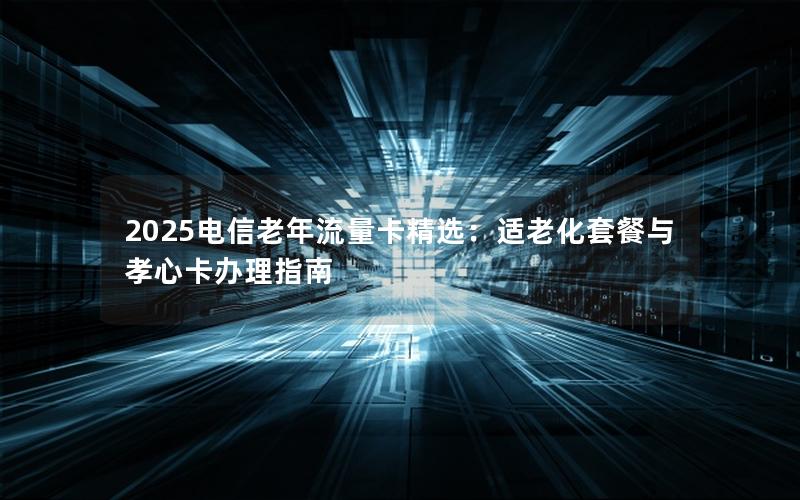 2025电信老年流量卡精选：适老化套餐与孝心卡办理指南