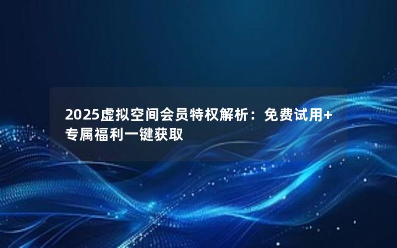 2025虚拟空间会员特权解析：免费试用+专属福利一键获取