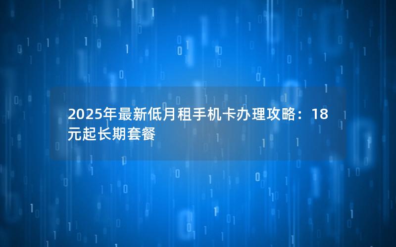 2025年最新低月租手机卡办理攻略：18元起长期套餐