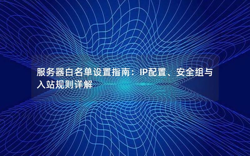 服务器白名单设置指南：IP配置、安全组与入站规则详解