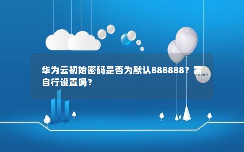 华为云初始密码是否为默认888888？需自行设置吗？