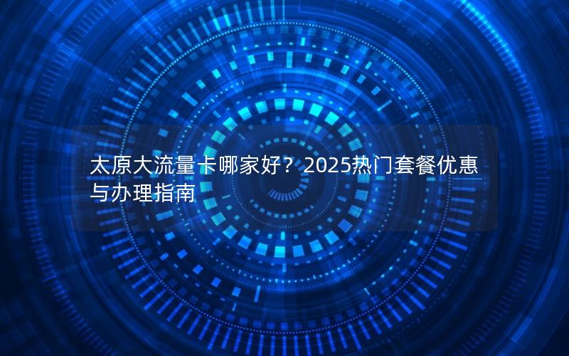 太原大流量卡哪家好？2025热门套餐优惠与办理指南