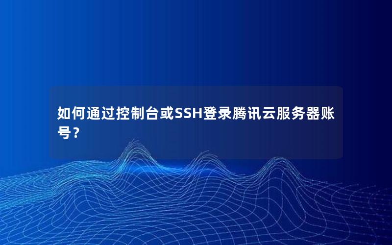 如何通过控制台或SSH登录腾讯云服务器账号？