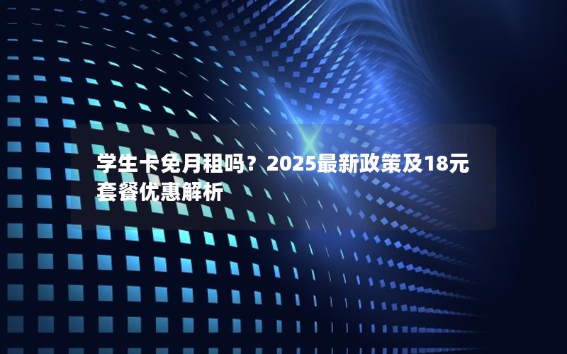 学生卡免月租吗？2025最新政策及18元套餐优惠解析