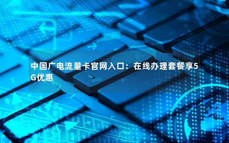 中国广电流量卡官网入口：在线办理套餐享5G优惠