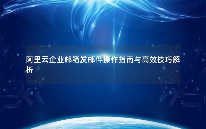 阿里云企业邮箱发邮件操作指南与高效技巧解析