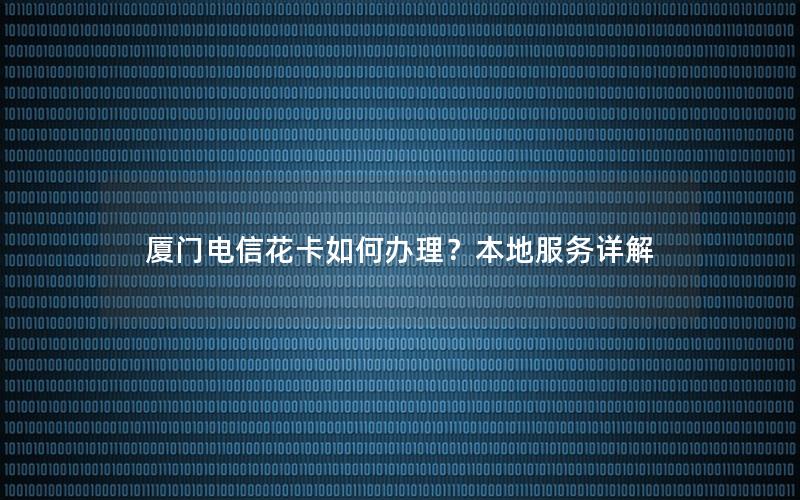 厦门电信花卡如何办理？本地服务详解