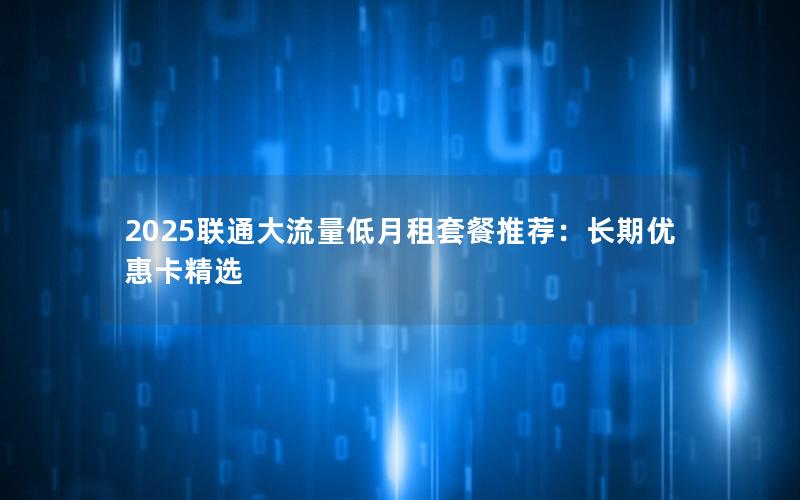 2025联通大流量低月租套餐推荐：长期优惠卡精选