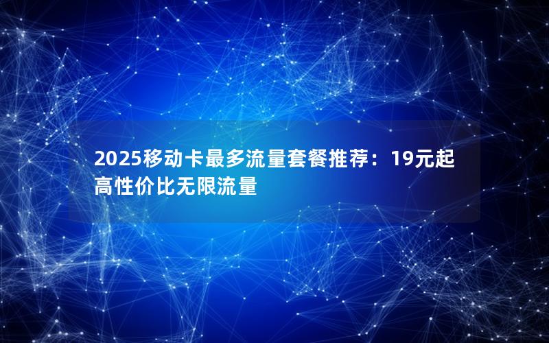 2025移动卡最多流量套餐推荐：19元起高性价比无限流量