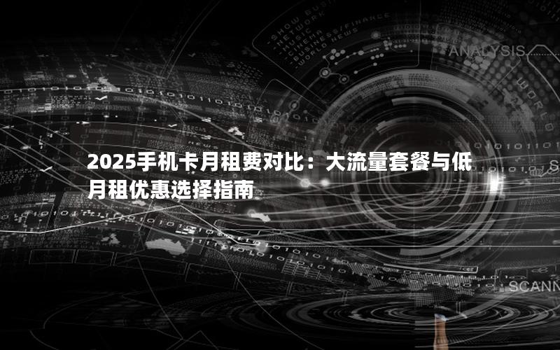 2025手机卡月租费对比：大流量套餐与低月租优惠选择指南