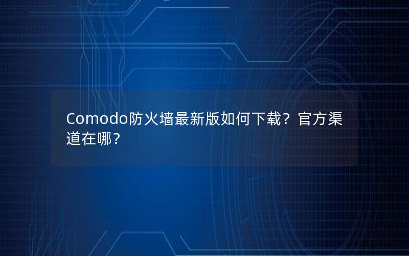 Comodo防火墙最新版如何下载？官方渠道在哪？