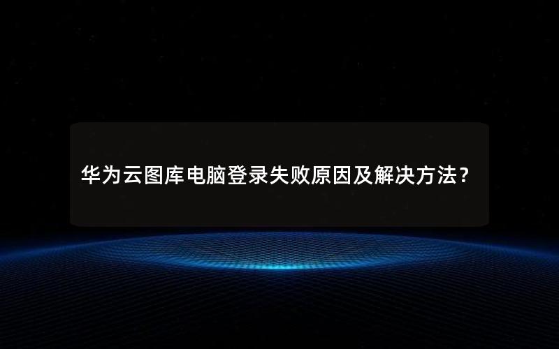 华为云图库电脑登录失败原因及解决方法？