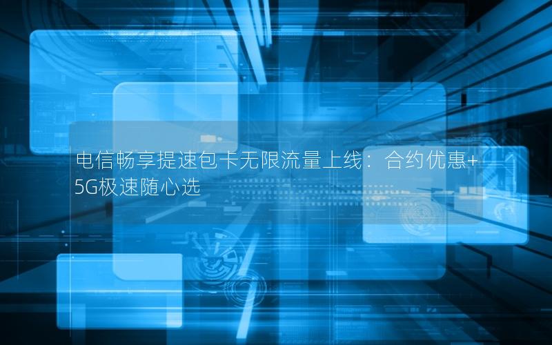 电信畅享提速包卡无限流量上线：合约优惠+5G极速随心选