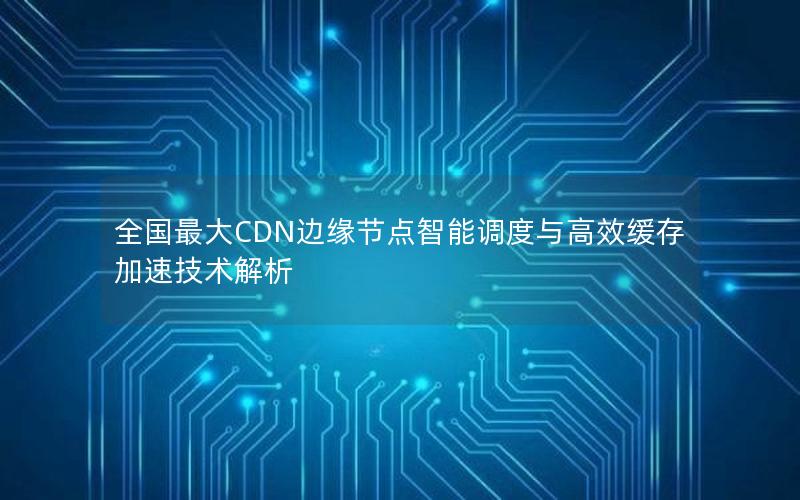 全国最大CDN边缘节点智能调度与高效缓存加速技术解析