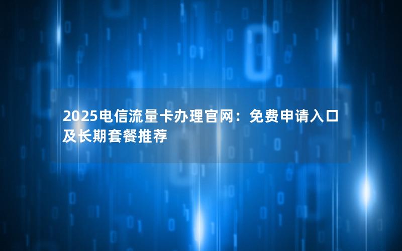 2025电信流量卡办理官网：免费申请入口及长期套餐推荐