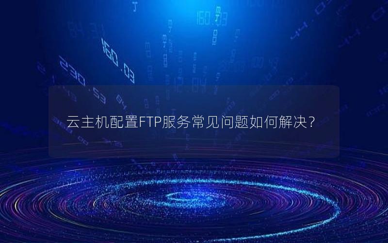 云主机配置FTP服务常见问题如何解决？