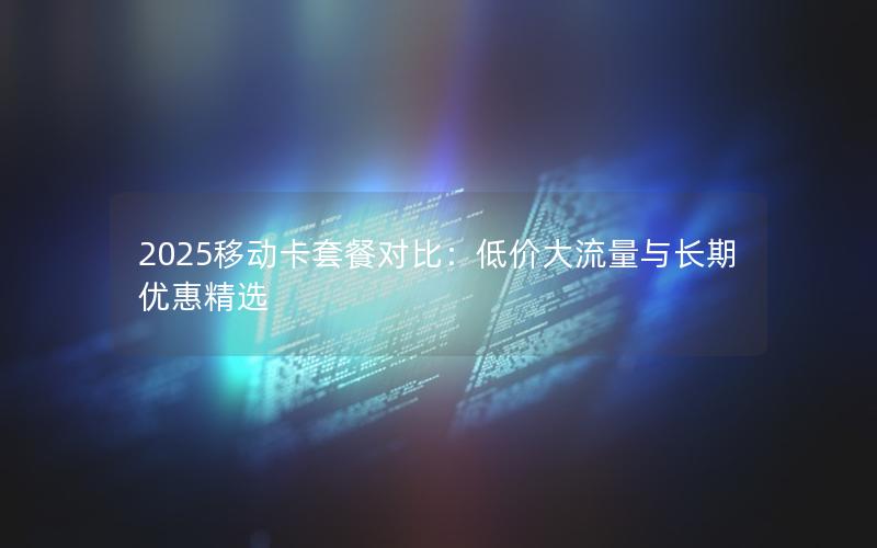 2025移动卡套餐对比：低价大流量与长期优惠精选