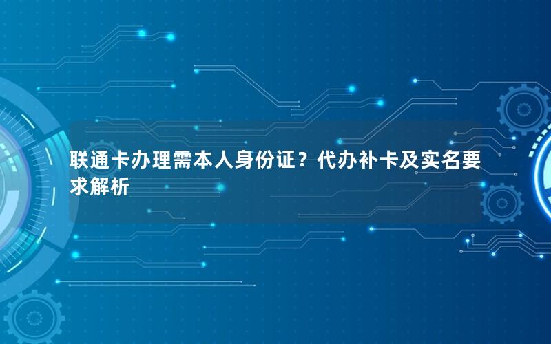 联通卡办理需本人身份证？代办补卡及实名要求解析