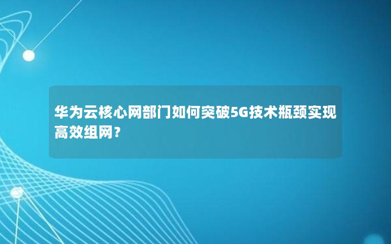 华为云核心网部门如何突破5G技术瓶颈实现高效组网？