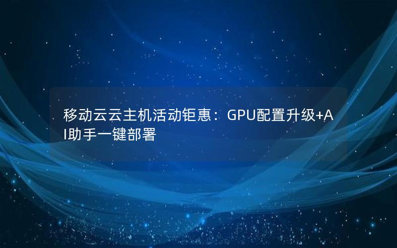 移动云云主机活动钜惠：GPU配置升级+AI助手一键部署