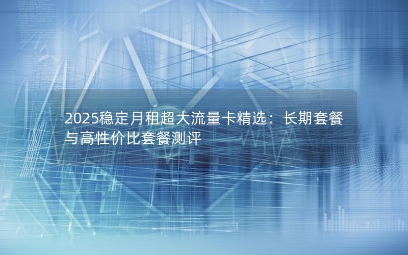 2025稳定月租超大流量卡精选：长期套餐与高性价比套餐测评