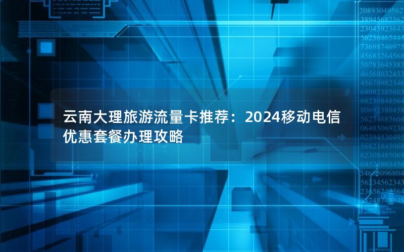 云南大理旅游流量卡推荐：2024移动电信优惠套餐办理攻略