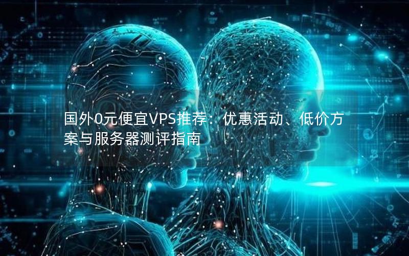 国外0元便宜VPS推荐：优惠活动、低价方案与服务器测评指南