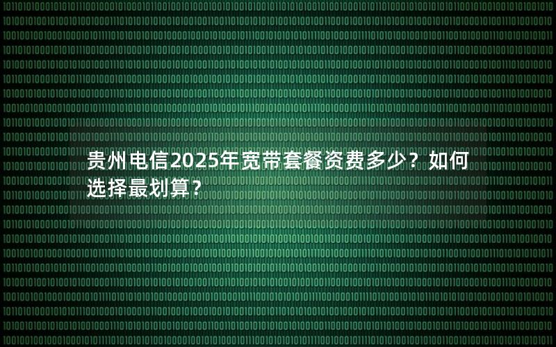 贵州电信2025年宽带套餐资费多少？如何选择最划算？