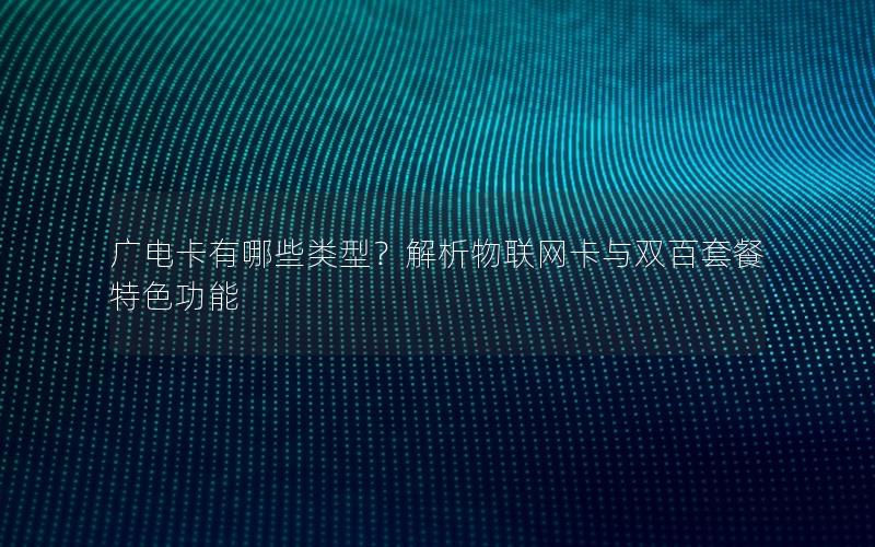 广电卡有哪些类型？解析物联网卡与双百套餐特色功能